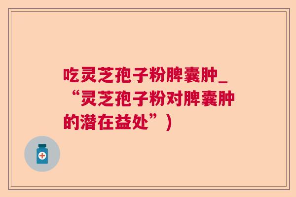 吃灵芝孢子粉脾囊肿_“灵芝孢子粉对脾囊肿的潜在益处”)