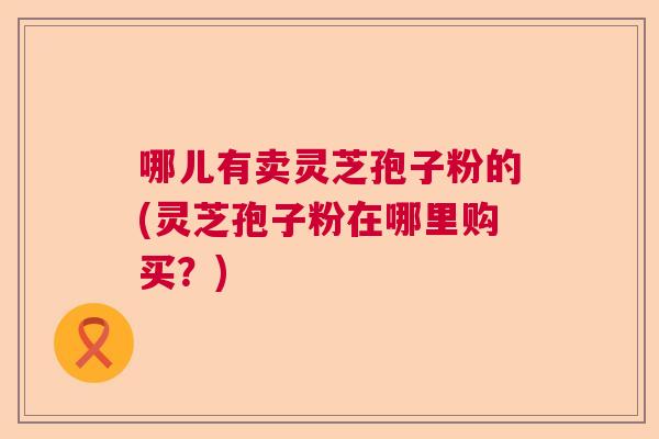 哪儿有卖灵芝孢子粉的(灵芝孢子粉在哪里购买？)