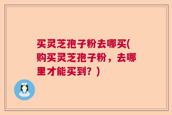买灵芝孢子粉去哪买(购买灵芝孢子粉，去哪里才能买到？)