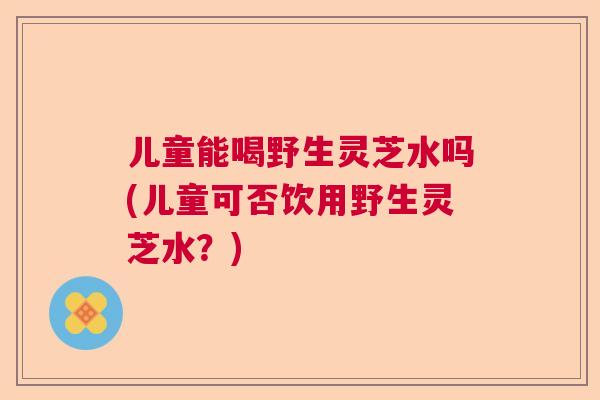 儿童能喝野生灵芝水吗(儿童可否饮用野生灵芝水？)