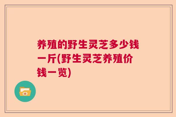 养殖的野生灵芝多少钱一斤(野生灵芝养殖价钱一览)