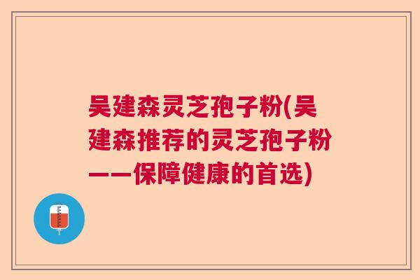 吴建森灵芝孢子粉(吴建森推荐的灵芝孢子粉——保障健康的首选)