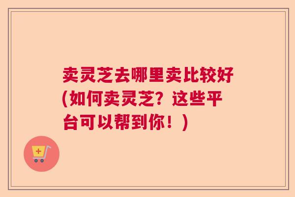 卖灵芝去哪里卖比较好(如何卖灵芝？这些平台可以帮到你！)