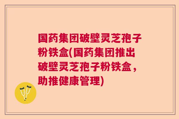 国药集团破壁灵芝孢子粉铁盒(国药集团推出破壁灵芝孢子粉铁盒，助推健康管理)