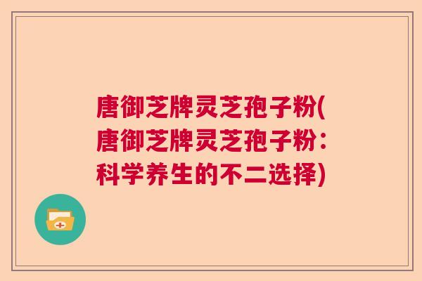 唐御芝牌灵芝孢子粉(唐御芝牌灵芝孢子粉：科学养生的不二选择)