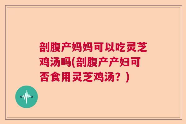 剖腹产妈妈可以吃灵芝鸡汤吗(剖腹产产妇可否食用灵芝鸡汤？)