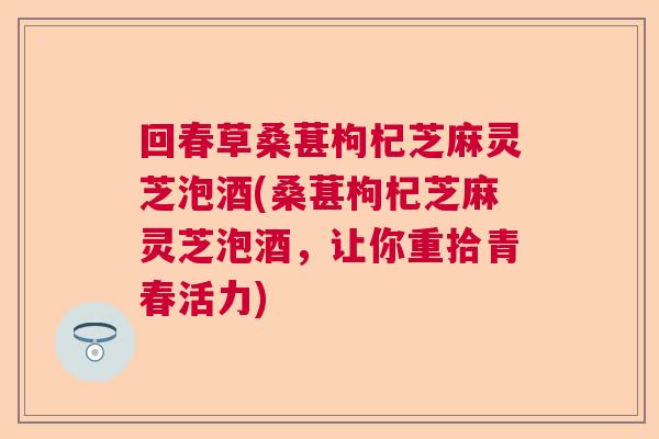 回春草桑葚枸杞芝麻灵芝泡酒(桑葚枸杞芝麻灵芝泡酒，让你重拾青春活力)