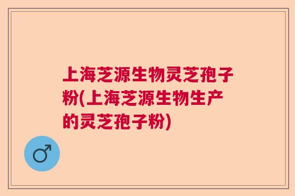 上海芝源生物灵芝孢子粉(上海芝源生物生产的灵芝孢子粉)