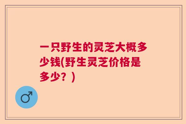 一只野生的灵芝大概多少钱(野生灵芝价格是多少？)