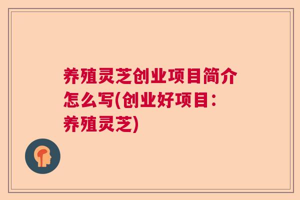 养殖灵芝创业项目简介怎么写(创业好项目：养殖灵芝)