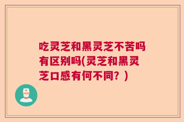 吃灵芝和黑灵芝不苦吗有区别吗(灵芝和黑灵芝口感有何不同？)