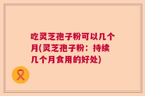 吃灵芝孢子粉可以几个月(灵芝孢子粉：持续几个月食用的好处)