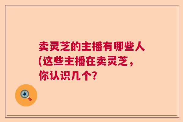 卖灵芝的主播有哪些人(这些主播在卖灵芝，你认识几个？