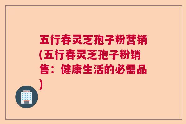 五行春灵芝孢子粉营销(五行春灵芝孢子粉销售：健康生活的必需品)