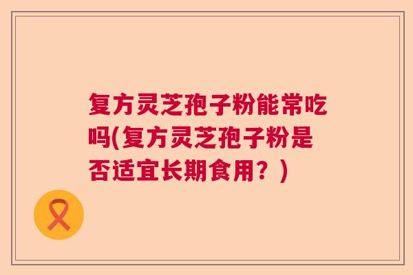 复方灵芝孢子粉能常吃吗(复方灵芝孢子粉是否适宜长期食用？)