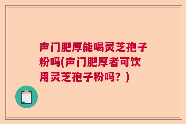 声门肥厚能喝灵芝孢子粉吗(声门肥厚者可饮用灵芝孢子粉吗？)