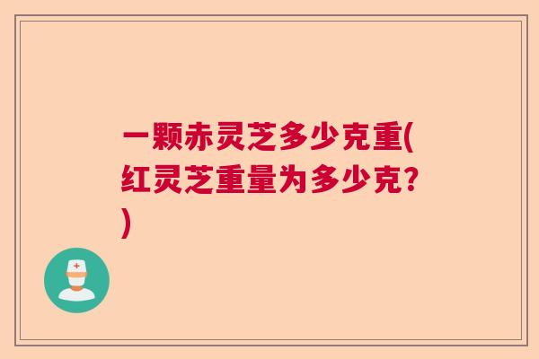 一颗赤灵芝多少克重(红灵芝重量为多少克？)