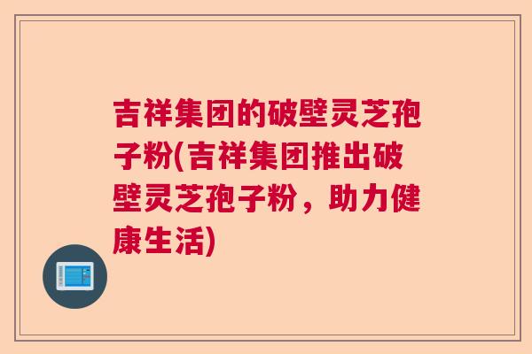 吉祥集团的破壁灵芝孢子粉(吉祥集团推出破壁灵芝孢子粉，助力健康生活)