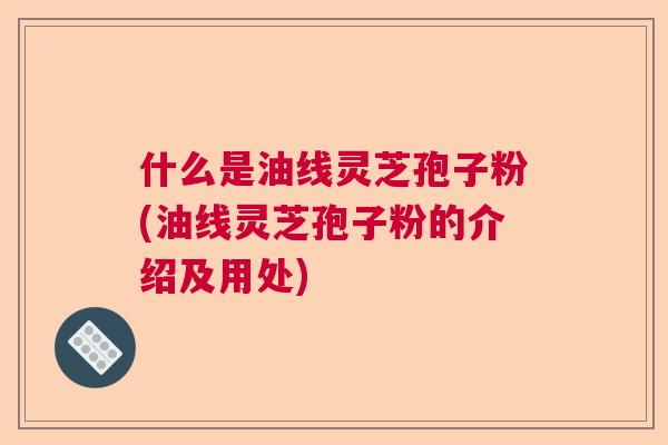 什么是油线灵芝孢子粉(油线灵芝孢子粉的介绍及用处)