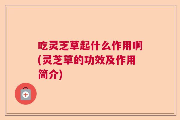 吃灵芝草起什么作用啊(灵芝草的功效及作用简介)