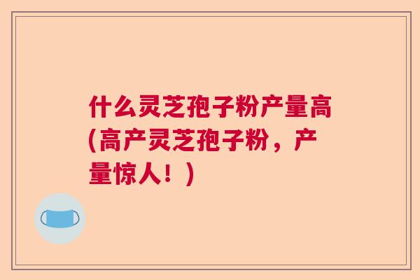 什么灵芝孢子粉产量高(高产灵芝孢子粉，产量惊人！)