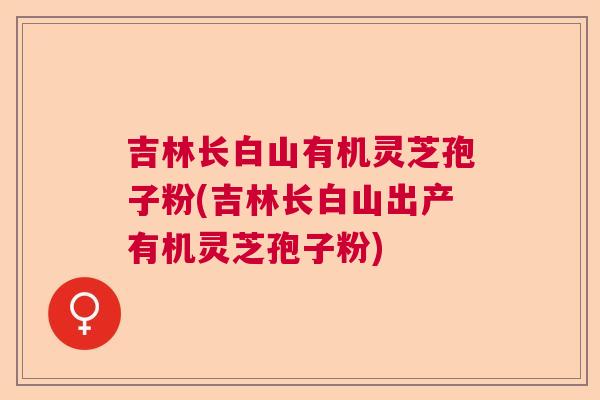 吉林长白山有机灵芝孢子粉(吉林长白山出产有机灵芝孢子粉)