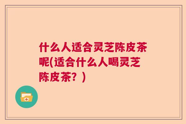什么人适合灵芝陈皮茶呢(适合什么人喝灵芝陈皮茶？)