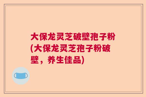 大保龙灵芝破壁孢子粉(大保龙灵芝孢子粉破壁，养生佳品)