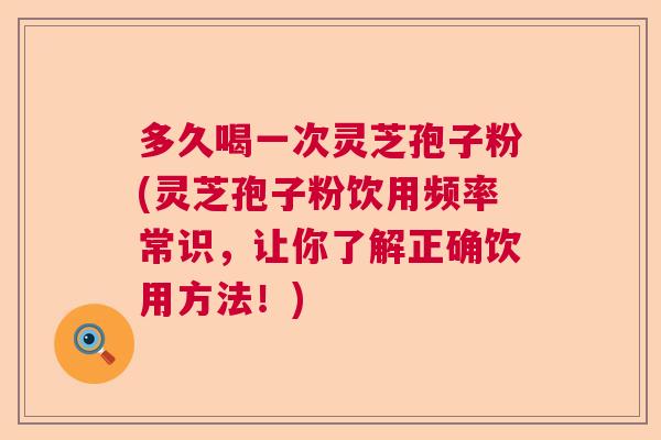 多久喝一次灵芝孢子粉(灵芝孢子粉饮用频率常识，让你了解正确饮用方法！)
