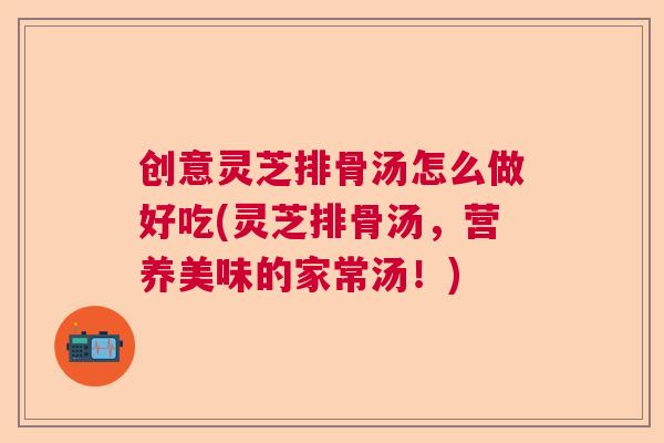 创意灵芝排骨汤怎么做好吃(灵芝排骨汤，营养美味的家常汤！)