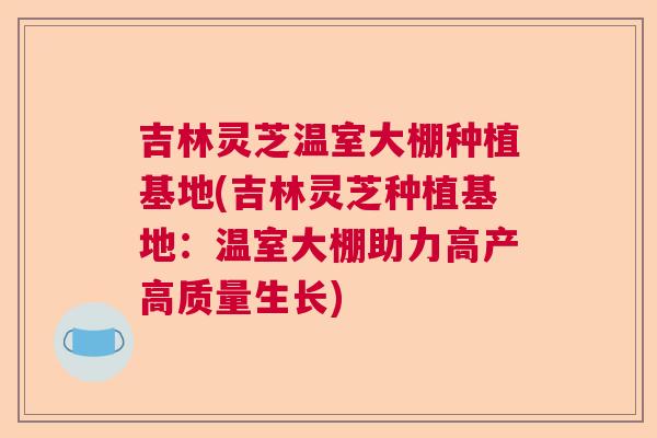 吉林灵芝温室大棚种植基地(吉林灵芝种植基地：温室大棚助力高产高质量生长)