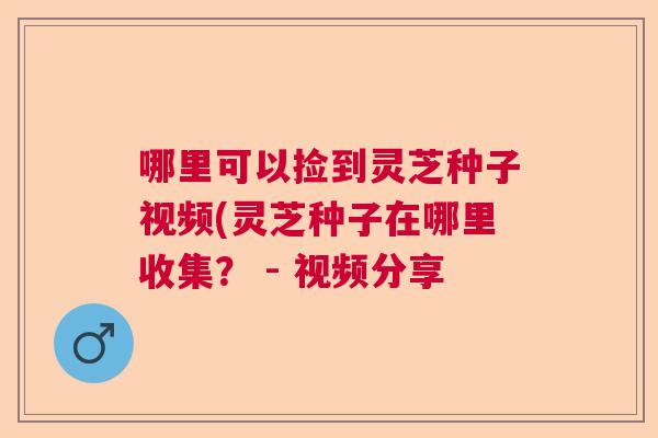 哪里可以捡到灵芝种子视频(灵芝种子在哪里收集？ - 视频分享
