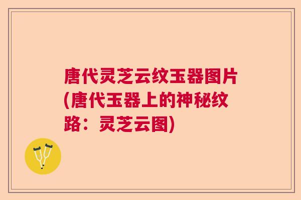 唐代灵芝云纹玉器图片(唐代玉器上的神秘纹路：灵芝云图)