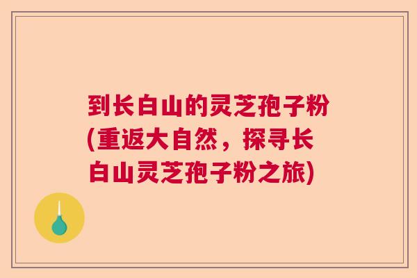 到长白山的灵芝孢子粉(重返大自然，探寻长白山灵芝孢子粉之旅)
