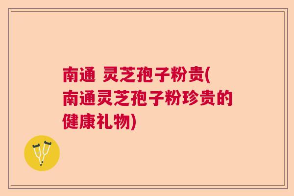 南通 灵芝孢子粉贵(南通灵芝孢子粉珍贵的健康礼物)