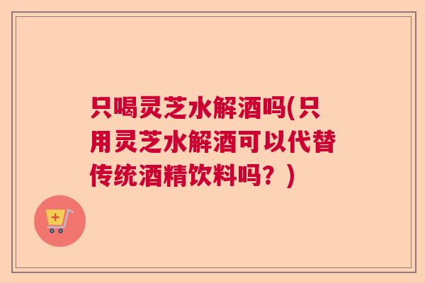 只喝灵芝水解酒吗(只用灵芝水解酒可以代替传统酒精饮料吗？)