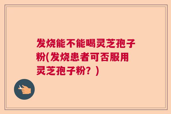 发烧能不能喝灵芝孢子粉(发烧患者可否服用灵芝孢子粉？)