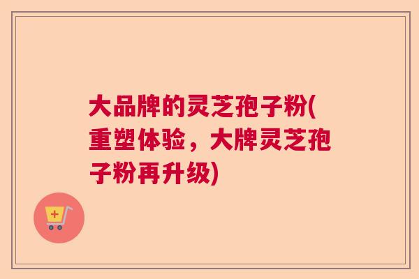 大品牌的灵芝孢子粉(重塑体验，大牌灵芝孢子粉再升级)