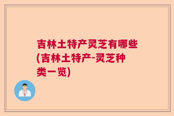 吉林土特产灵芝有哪些(吉林土特产-灵芝种类一览)
