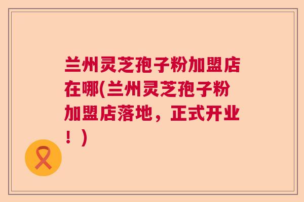 兰州灵芝孢子粉加盟店在哪(兰州灵芝孢子粉加盟店落地，正式开业！)
