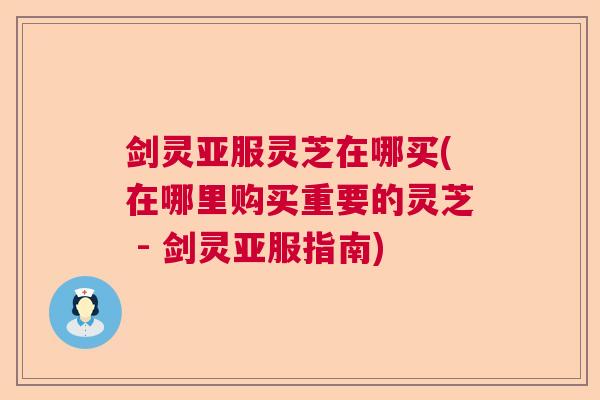 剑灵亚服灵芝在哪买(在哪里购买重要的灵芝 - 剑灵亚服指南)