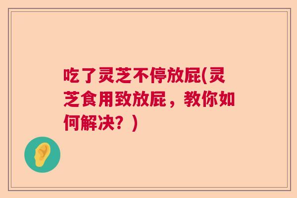 吃了灵芝不停放屁(灵芝食用致放屁，教你如何解决？)