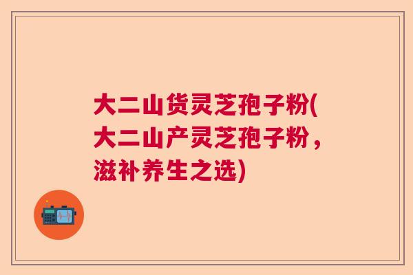 大二山货灵芝孢子粉(大二山产灵芝孢子粉，滋补养生之选)