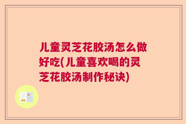 儿童灵芝花胶汤怎么做好吃(儿童喜欢喝的灵芝花胶汤制作秘诀)