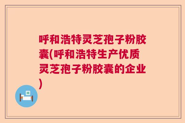 呼和浩特灵芝孢子粉胶囊(呼和浩特生产优质灵芝孢子粉胶囊的企业)