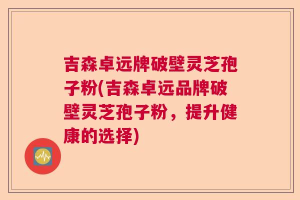 吉森卓远牌破壁灵芝孢子粉(吉森卓远品牌破壁灵芝孢子粉，提升健康的选择)