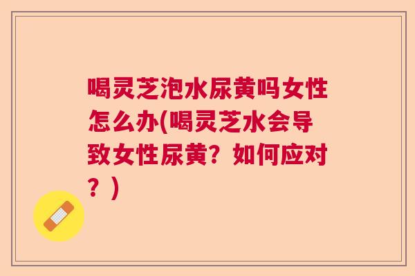 喝灵芝泡水尿黄吗女性怎么办(喝灵芝水会导致女性尿黄？如何应对？)