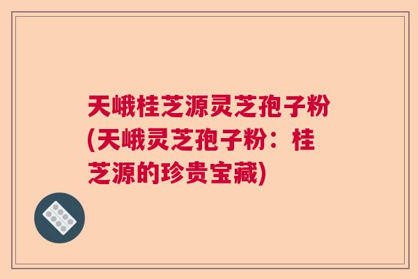 天峨桂芝源灵芝孢子粉(天峨灵芝孢子粉：桂芝源的珍贵宝藏)