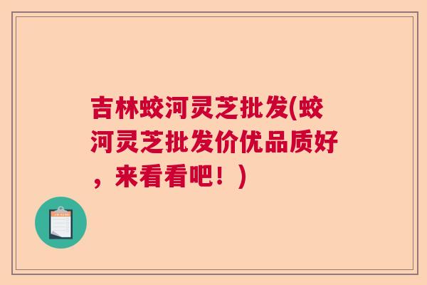吉林蛟河灵芝批发(蛟河灵芝批发价优品质好，来看看吧！)