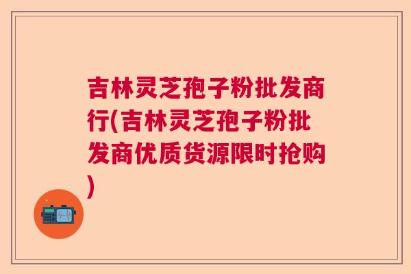 吉林灵芝孢子粉批发商行(吉林灵芝孢子粉批发商优质货源限时抢购)